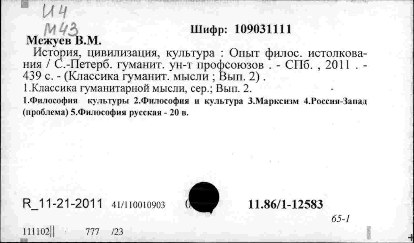 ﻿^£/2)	Шифр: 109031111
Межуев В.М.
История, цивилизация, культура : Опыт филос. истолкования / С.-Петерб. туманит, ун-т профсоюзов . - СПб. , 2011 . -439 с. - (Классика туманит, мысли ; Вып. 2).
1 .Классика гуманитарной мысли, сер.; Вып. 2.
1.Философия культуры 2.Философия и культура З.Марксизм 4.Россия-Запад (проблема) 5.Философия русская - 20 в.
И_1 1-21-2011 41/110010903
111102Ц -	777 /23
11.86/1-12583
65-1